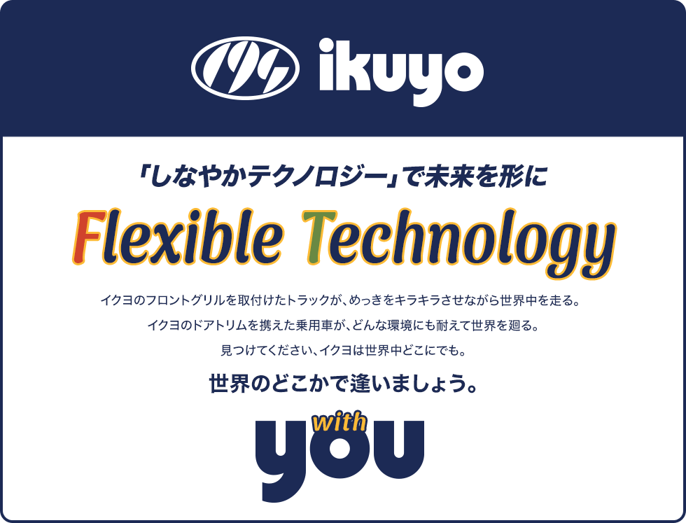 「しなやかテクノロジー」で未来を形に Flexible Technology イクヨのフロントグリルを取付けたトラックが、めっきをキラキラさせながら世界中を走る。イクヨのドアトリムを携えた乗用車が、どんな環境にも耐えて世界を廻る。見つけてください、イクヨは世界中どこにでも。世界のどこかで逢いましょう。 with you